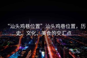 “汕頭雞巷位置”汕頭雞巷位置，歷史、文化、美食的交匯點