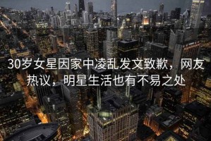 30歲女星因家中凌亂發(fā)文致歉，網(wǎng)友熱議，明星生活也有不易之處