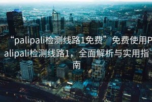 “palipali檢測線路1免費”免費使用Palipali檢測線路1，全面解析與實用指南