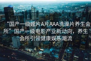 “國產一級婬片A片AAA洗澡片養生會所”國產一級電影產業新動向，養生會所引領健康娛樂潮流