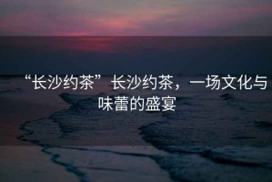 “長沙約茶”長沙約茶，一場文化與味蕾的盛宴