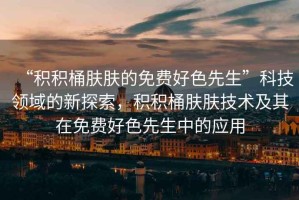 “積積桶膚膚的免費好色先生”科技領域的新探索，積積桶膚膚技術及其在免費好色先生中的應用