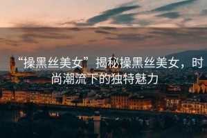 “操黑絲美女”揭秘操黑絲美女，時尚潮流下的獨特魅力