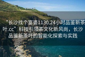 “長(zhǎng)沙找個(gè)富婆1130.24小時(shí)品鑒新茶葉.cc”科技引領(lǐng)茶文化新風(fēng)尚，長(zhǎng)沙品鑒新茶葉的智能化探索與實(shí)踐
