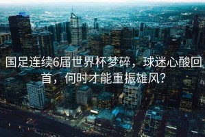 國足連續6屆世界杯夢碎，球迷心酸回首，何時才能重振雄風？