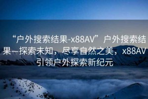 “戶外搜索結果-x88AV”戶外搜索結果—探索未知，盡享自然之美，x88AV引領戶外探索新紀元