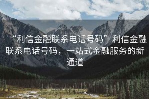“利信金融聯系電話號碼”利信金融聯系電話號碼，一站式金融服務的新通道