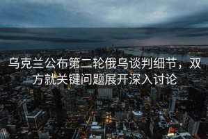 烏克蘭公布第二輪俄烏談判細節，雙方就關鍵問題展開深入討論
