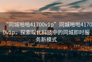 “同城啪啪41700v1p”同城啪啪41700v1p，探索現代科技中的同城即時服務新模式