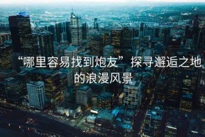 “哪里容易找到炮友”探尋邂逅之地的浪漫風景