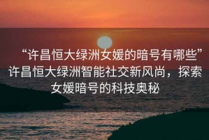 “許昌恒大綠洲女媛的暗號有哪些”許昌恒大綠洲智能社交新風尚，探索女媛暗號的科技奧秘