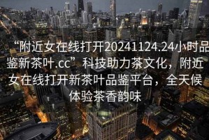 “附近女在線打開20241124.24小時品鑒新茶葉.cc”科技助力茶文化，附近女在線打開新茶葉品鑒平臺，全天候體驗茶香韻味