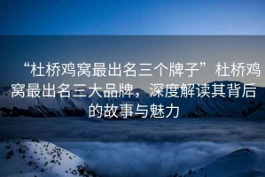 “杜橋雞窩最出名三個牌子”杜橋雞窩最出名三大品牌，深度解讀其背后的故事與魅力