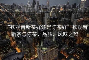“鐵觀音新茶好還是陳茶好”鐵觀音新茶與陳茶，品質、風味之辯