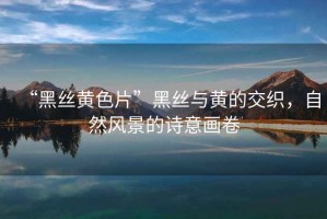 “黑絲黃色片”黑絲與黃的交織，自然風景的詩意畫卷