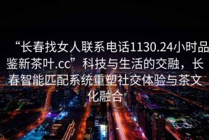 “長春找女人聯系電話1130.24小時品鑒新茶葉.cc”科技與生活的交融，長春智能匹配系統重塑社交體驗與茶文化融合