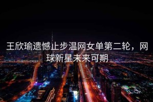 王欣瑜遺憾止步溫網女單第二輪，網球新星未來可期