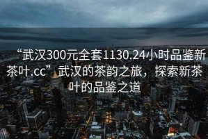 “武漢300元全套1130.24小時品鑒新茶葉.cc”武漢的茶韻之旅，探索新茶葉的品鑒之道