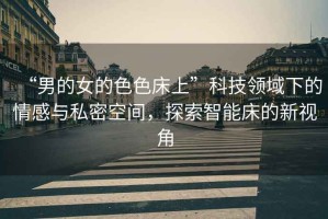“男的女的色色床上”科技領(lǐng)域下的情感與私密空間，探索智能床的新視角