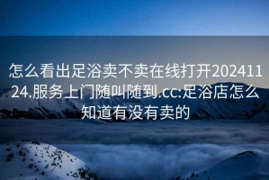 怎么看出足浴賣不賣在線打開20241124.服務上門隨叫隨到.cc:足浴店怎么知道有沒有賣的
