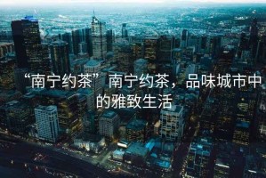 “南寧約茶”南寧約茶，品味城市中的雅致生活