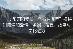 “瀏陽洞陽愛情一條街在哪里”揭秘瀏陽洞陽愛情一條街，位置、故事與文化魅力