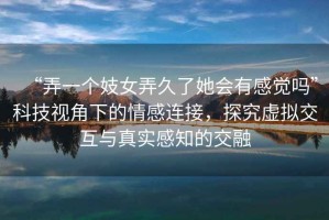 “弄一個妓女弄久了她會有感覺嗎”科技視角下的情感連接，探究虛擬交互與真實感知的交融