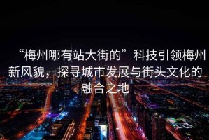 “梅州哪有站大街的”科技引領梅州新風貌，探尋城市發展與街頭文化的融合之地