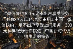 “微信快約300元足不出戶享受服務上門任你挑選1114.官網備用1.中國”微信快約，足不出戶享受上門服務，300元多樣服務任你挑選—中國新時代便捷生活的縮影