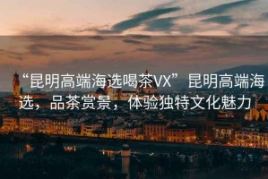 “昆明高端海選喝茶VX”昆明高端海選，品茶賞景，體驗獨特文化魅力
