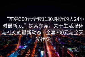 “東莞300元全套1130.附近的人24小時最新.cc”探索東莞，關于生活服務與社交的最新動態—全套300元與全天候社交