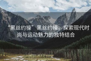 “黑絲約操”黑絲約操，探索現(xiàn)代時尚與運(yùn)動魅力的獨(dú)特結(jié)合