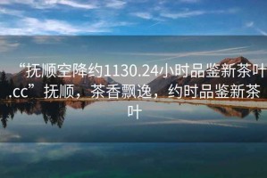 “撫順空降約1130.24小時品鑒新茶葉.cc”撫順，茶香飄逸，約時品鑒新茶葉