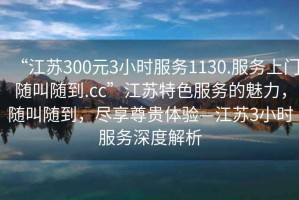 “江蘇300元3小時服務1130.服務上門隨叫隨到.cc”江蘇特色服務的魅力，隨叫隨到，盡享尊貴體驗—江蘇3小時服務深度解析