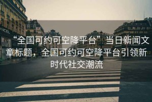“全國可約可空降平臺”當日新聞文章標題，全國可約可空降平臺引領新時代社交潮流