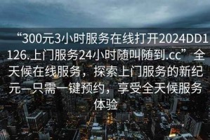“300元3小時(shí)服務(wù)在線打開2024DD1126.上門服務(wù)24小時(shí)隨叫隨到.cc”全天候在線服務(wù)，探索上門服務(wù)的新紀(jì)元—只需一鍵預(yù)約，享受全天候服務(wù)體驗(yàn)