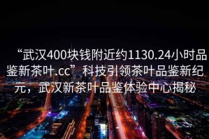 “武漢400塊錢附近約1130.24小時品鑒新茶葉.cc”科技引領茶葉品鑒新紀元，武漢新茶葉品鑒體驗中心揭秘