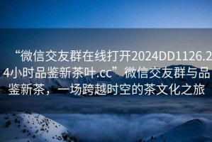 “微信交友群在線打開2024DD1126.24小時品鑒新茶葉.cc”微信交友群與品鑒新茶，一場跨越時空的茶文化之旅