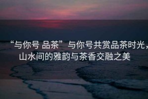 “與你號 品茶”與你號共賞品茶時光，山水間的雅韻與茶香交融之美
