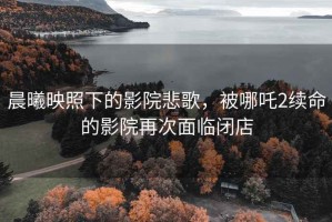 晨曦映照下的影院悲歌，被哪吒2續命的影院再次面臨閉店