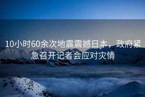 10小時60余次地震震撼日本，政府緊急召開記者會應對災情