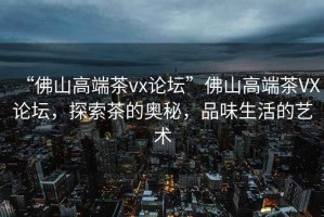 “佛山高端茶vx論壇”佛山高端茶VX論壇，探索茶的奧秘，品味生活的藝術