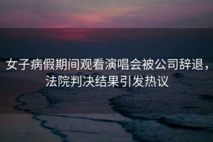 女子病假期間觀看演唱會被公司辭退，法院判決結果引發熱議