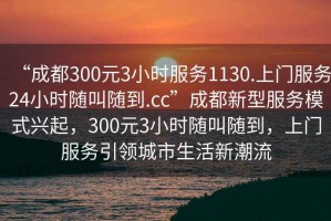 “成都300元3小時服務1130.上門服務24小時隨叫隨到.cc”成都新型服務模式興起，300元3小時隨叫隨到，上門服務引領城市生活新潮流