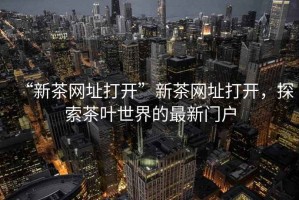“新茶網址打開”新茶網址打開，探索茶葉世界的最新門戶