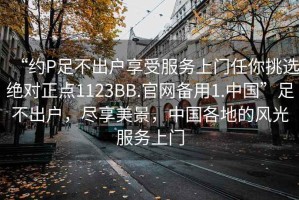 “約P足不出戶享受服務上門任你挑選絕對正點1123BB.官網備用1.中國”足不出戶，盡享美景，中國各地的風光服務上門