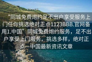 “同城免費炮約足不出戶享受服務上門任你挑選絕對正點1123BBB.官網(wǎng)備用1.中國”同城免費炮約服務，足不出戶享受上門服務，挑選多樣，絕對正點—中國最新資訊文章