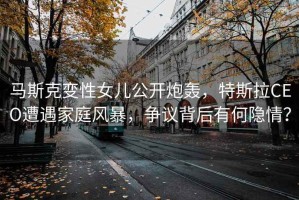 馬斯克變性女兒公開炮轟，特斯拉CEO遭遇家庭風(fēng)暴，爭議背后有何隱情？