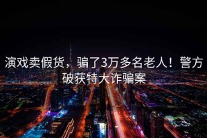演戲賣假貨，騙了3萬多名老人！警方破獲特大詐騙案