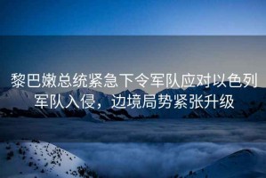 黎巴嫩總統緊急下令軍隊應對以色列軍隊入侵，邊境局勢緊張升級